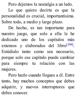 Pero dejemos la nostalgia a un lado.
Lo que quiero decirte es que la
personalidad es crucial, importantísima.
Sobre todo, a medio y largo plazo.
De hecho, es tan importante para
nuestro juego, que solo a ella le he
dedicado uno de los capítulos más
extensos y elaborados del libro[104].
Estúdialo tanto como sea necesario,
porque solo ese capítulo puede cambiar
para siempre tu relación con las
mujeres.
Pero hazlo cuando llegues a él. Entre
tanto, hay muchos conceptos que debes
adquirir, y nuevos interruptores que
debes conocer.
 