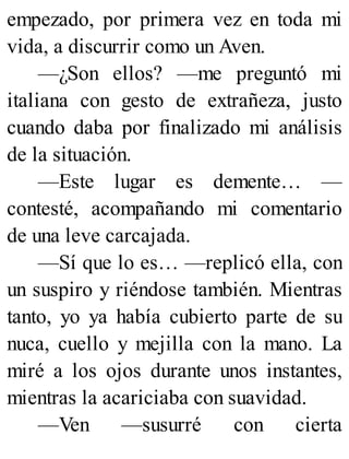 empezado, por primera vez en toda mi
vida, a discurrir como un Aven.
—¿Son ellos? —me preguntó mi
italiana con gesto de extrañeza, justo
cuando daba por finalizado mi análisis
de la situación.
—Este lugar es demente… —
contesté, acompañando mi comentario
de una leve carcajada.
—Sí que lo es… —replicó ella, con
un suspiro y riéndose también. Mientras
tanto, yo ya había cubierto parte de su
nuca, cuello y mejilla con la mano. La
miré a los ojos durante unos instantes,
mientras la acariciaba con suavidad.
—Ven —susurré con cierta
 