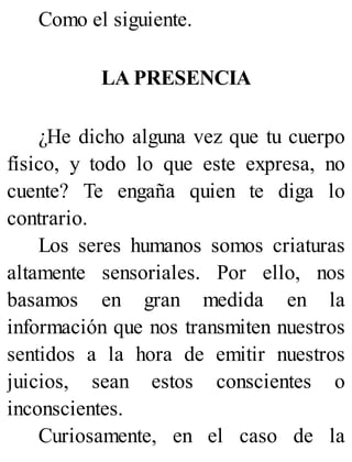 Como el siguiente.
LA PRESENCIA
¿He dicho alguna vez que tu cuerpo
físico, y todo lo que este expresa, no
cuente? Te engaña quien te diga lo
contrario.
Los seres humanos somos criaturas
altamente sensoriales. Por ello, nos
basamos en gran medida en la
información que nos transmiten nuestros
sentidos a la hora de emitir nuestros
juicios, sean estos conscientes o
inconscientes.
Curiosamente, en el caso de la
 