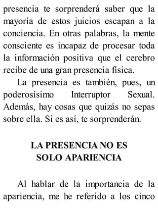 presencia te sorprenderá saber que la
mayoría de estos juicios escapan a la
conciencia. En otras palabras, la mente
consciente es incapaz de procesar toda
la información positiva que el cerebro
recibe de una gran presencia física.
La presencia es también, pues, un
poderosísimo Interruptor Sexual.
Además, hay cosas que quizás no sepas
sobre ella. Si es así, te sorprenderán.
LA PRESENCIA NO ES
SOLO APARIENCIA
Al hablar de la importancia de la
apariencia, me he referido a los cinco
 