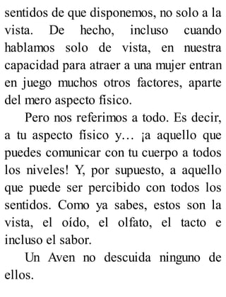 sentidos de que disponemos, no solo a la
vista. De hecho, incluso cuando
hablamos solo de vista, en nuestra
capacidad para atraer a una mujer entran
en juego muchos otros factores, aparte
del mero aspecto físico.
Pero nos referimos a todo. Es decir,
a tu aspecto físico y… ¡a aquello que
puedes comunicar con tu cuerpo a todos
los niveles! Y, por supuesto, a aquello
que puede ser percibido con todos los
sentidos. Como ya sabes, estos son la
vista, el oído, el olfato, el tacto e
incluso el sabor.
Un Aven no descuida ninguno de
ellos.
 