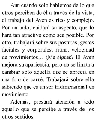 Aun cuando solo hablemos de lo que
otros perciben de él a través de la vista,
el trabajo del Aven es rico y complejo.
Por un lado, cuidará su aspecto, que lo
hará tan atractivo como sea posible. Por
otro, trabajará sobre sus posturas, gestos
faciales y corporales, ritmo, velocidad
de movimientos… ¿Me sigues? El Aven
mejora su apariencia, pero no se limita a
cambiar solo aquella que se aprecia en
una foto de carné. Trabajará sobre ella
sabiendo que es un ser tridimensional en
movimiento.
Además, prestará atención a todo
aquello que se percibe a través de los
otros sentidos.
 