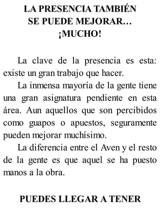 LA PRESENCIA TAMBIÉN
SE PUEDE MEJORAR…
¡MUCHO!
La clave de la presencia es esta:
existe un gran trabajo que hacer.
La inmensa mayoría de la gente tiene
una gran asignatura pendiente en esta
área. Aun aquellos que son percibidos
como guapos o apuestos, seguramente
pueden mejorar muchísimo.
La diferencia entre el Aven y el resto
de la gente es que aquel se ha puesto
manos a la obra.
PUEDES LLEGAR A TENER
 