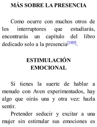 MÁS SOBRE LA PRESENCIA
Como ocurre con muchos otros de
los interruptores que estudiarás,
encontrarás un capítulo del libro
dedicado solo a la presencia[105].
ESTIMULACIÓN
EMOCIONAL
Si tienes la suerte de hablar a
menudo con Aven experimentados, hay
algo que oirás una y otra vez: hazla
sentir.
Pretender seducir y excitar a una
mujer sin estimular sus emociones es
 