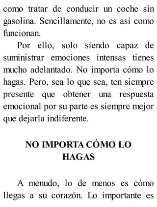como tratar de conducir un coche sin
gasolina. Sencillamente, no es así como
funcionan.
Por ello, solo siendo capaz de
suministrar emociones intensas tienes
mucho adelantado. No importa cómo lo
hagas. Pero, sea lo que sea, ten siempre
presente que obtener una respuesta
emocional por su parte es siempre mejor
que dejarla indiferente.
NO IMPORTA CÓMO LO
HAGAS
A menudo, lo de menos es cómo
llegas a su corazón. Lo importante es
 