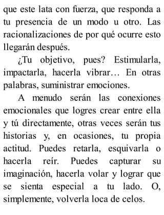 que este lata con fuerza, que responda a
tu presencia de un modo u otro. Las
racionalizaciones de por qué ocurre esto
llegarán después.
¿Tu objetivo, pues? Estimularla,
impactarla, hacerla vibrar… En otras
palabras, suministrar emociones.
A menudo serán las conexiones
emocionales que logres crear entre ella
y tú directamente, otras veces serán tus
historias y, en ocasiones, tu propia
actitud. Puedes retarla, esquivarla o
hacerla reír. Puedes capturar su
imaginación, hacerla volar y lograr que
se sienta especial a tu lado. O,
simplemente, volverla loca de celos.
 