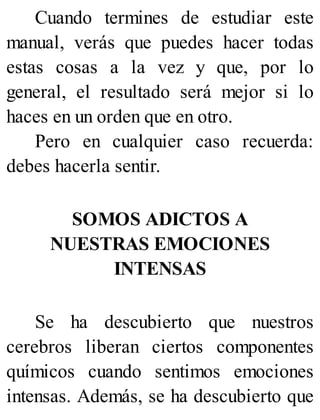 Cuando termines de estudiar este
manual, verás que puedes hacer todas
estas cosas a la vez y que, por lo
general, el resultado será mejor si lo
haces en un orden que en otro.
Pero en cualquier caso recuerda:
debes hacerla sentir.
SOMOS ADICTOS A
NUESTRAS EMOCIONES
INTENSAS
Se ha descubierto que nuestros
cerebros liberan ciertos componentes
químicos cuando sentimos emociones
intensas. Además, se ha descubierto que
 