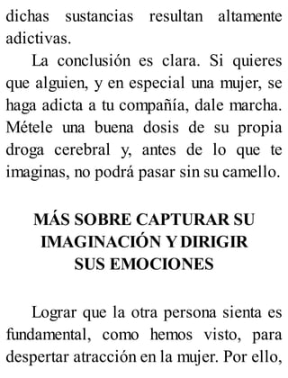 dichas sustancias resultan altamente
adictivas.
La conclusión es clara. Si quieres
que alguien, y en especial una mujer, se
haga adicta a tu compañía, dale marcha.
Métele una buena dosis de su propia
droga cerebral y, antes de lo que te
imaginas, no podrá pasar sin su camello.
MÁS SOBRE CAPTURAR SU
IMAGINACIÓN YDIRIGIR
SUS EMOCIONES
Lograr que la otra persona sienta es
fundamental, como hemos visto, para
despertar atracción en la mujer. Por ello,
 