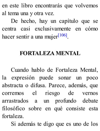 en este libro encontrarás que volvemos
al tema una y otra vez.
De hecho, hay un capítulo que se
centra casi exclusivamente en cómo
hacer sentir a una mujer[106].
FORTALEZA MENTAL
Cuando hablo de Fortaleza Mental,
la expresión puede sonar un poco
abstracta o difusa. Parece, además, que
corremos el riesgo de vernos
arrastrados a un profundo debate
filosófico sobre en qué consiste esta
fortaleza.
Si además te digo que es uno de los
 