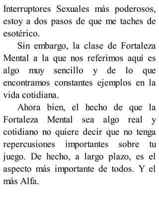 Interruptores Sexuales más poderosos,
estoy a dos pasos de que me taches de
esotérico.
Sin embargo, la clase de Fortaleza
Mental a la que nos referimos aquí es
algo muy sencillo y de lo que
encontramos constantes ejemplos en la
vida cotidiana.
Ahora bien, el hecho de que la
Fortaleza Mental sea algo real y
cotidiano no quiere decir que no tenga
repercusiones importantes sobre tu
juego. De hecho, a largo plazo, es el
aspecto más importante de todos. Y el
más Alfa.
 