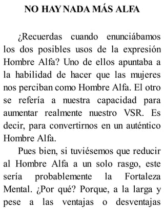 NO HAYNADA MÁS ALFA
¿Recuerdas cuando enunciábamos
los dos posibles usos de la expresión
Hombre Alfa? Uno de ellos apuntaba a
la habilidad de hacer que las mujeres
nos perciban como Hombre Alfa. El otro
se refería a nuestra capacidad para
aumentar realmente nuestro VSR. Es
decir, para convertirnos en un auténtico
Hombre Alfa.
Pues bien, si tuviésemos que reducir
al Hombre Alfa a un solo rasgo, este
sería probablemente la Fortaleza
Mental. ¿Por qué? Porque, a la larga y
pese a las ventajas o desventajas
 