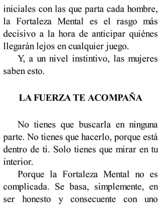 iniciales con las que parta cada hombre,
la Fortaleza Mental es el rasgo más
decisivo a la hora de anticipar quiénes
llegarán lejos en cualquier juego.
Y, a un nivel instintivo, las mujeres
saben esto.
LA FUERZA TE ACOMPAÑA
No tienes que buscarla en ninguna
parte. No tienes que hacerlo, porque está
dentro de ti. Solo tienes que mirar en tu
interior.
Porque la Fortaleza Mental no es
complicada. Se basa, simplemente, en
ser honesto y consecuente con uno
 