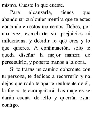 mismo. Cueste lo que cueste.
Para alcanzarla, tienes que
abandonar cualquier mentira que te estés
contando en estos momentos. Debes, por
una vez, escucharte sin prejuicios ni
influencias, y decidir lo que eres y lo
que quieres. A continuación, solo te
queda diseñar la mejor manera de
perseguirlo, y ponerte manos a la obra.
Si te trazas un camino coherente con
tu persona, te dedicas a recorrerlo y no
dejas que nada te aparte realmente de él,
la fuerza te acompañará. Las mujeres se
darán cuenta de ello y querrán estar
contigo.
 