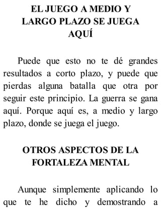 EL JUEGO A MEDIO Y
LARGO PLAZO SE JUEGA
AQUÍ
Puede que esto no te dé grandes
resultados a corto plazo, y puede que
pierdas alguna batalla que otra por
seguir este principio. La guerra se gana
aquí. Porque aquí es, a medio y largo
plazo, donde se juega el juego.
OTROS ASPECTOS DE LA
FORTALEZA MENTAL
Aunque simplemente aplicando lo
que te he dicho y demostrando a
 
