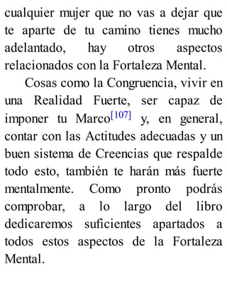 cualquier mujer que no vas a dejar que
te aparte de tu camino tienes mucho
adelantado, hay otros aspectos
relacionados con la Fortaleza Mental.
Cosas como la Congruencia, vivir en
una Realidad Fuerte, ser capaz de
imponer tu Marco[107] y, en general,
contar con las Actitudes adecuadas y un
buen sistema de Creencias que respalde
todo esto, también te harán más fuerte
mentalmente. Como pronto podrás
comprobar, a lo largo del libro
dedicaremos suficientes apartados a
todos estos aspectos de la Fortaleza
Mental.
 