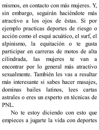 mismos, en contacto con más mujeres. Y,
sin embargo, seguirán haciéndote más
atractivo a los ojos de éstas. Si por
ejemplo practicas deportes de riesgo o
acción como el esquí acuático, el surf, el
alpinismo, la equitación o te gusta
participar en carreras de motos de alta
cilindrada, las mujeres te van a
encontrar por lo general más atractivo
sexualmente. También les vas a resultar
más interesante si sabes hacer masajes,
dominas bailes latinos, lees cartas
astrales o eres un experto en técnicas de
PNL.
No te estoy diciendo con esto que
empieces a jugarte la vida con deportes
 