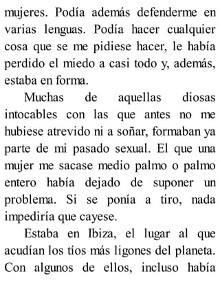 mujeres. Podía además defenderme en
varias lenguas. Podía hacer cualquier
cosa que se me pidiese hacer, le había
perdido el miedo a casi todo y, además,
estaba en forma.
Muchas de aquellas diosas
intocables con las que antes no me
hubiese atrevido ni a soñar, formaban ya
parte de mi pasado sexual. El que una
mujer me sacase medio palmo o palmo
entero había dejado de suponer un
problema. Si se ponía a tiro, nada
impediría que cayese.
Estaba en Ibiza, el lugar al que
acudían los tíos más ligones del planeta.
Con algunos de ellos, incluso había
 