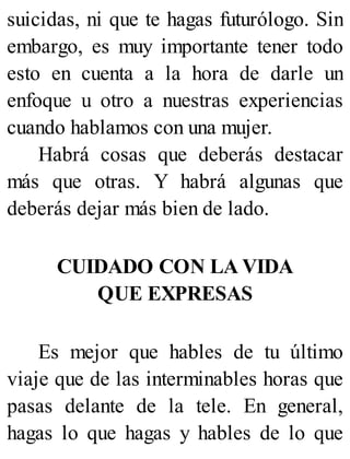 suicidas, ni que te hagas futurólogo. Sin
embargo, es muy importante tener todo
esto en cuenta a la hora de darle un
enfoque u otro a nuestras experiencias
cuando hablamos con una mujer.
Habrá cosas que deberás destacar
más que otras. Y habrá algunas que
deberás dejar más bien de lado.
CUIDADO CON LA VIDA
QUE EXPRESAS
Es mejor que hables de tu último
viaje que de las interminables horas que
pasas delante de la tele. En general,
hagas lo que hagas y hables de lo que
 