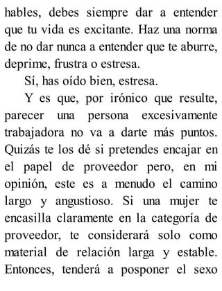hables, debes siempre dar a entender
que tu vida es excitante. Haz una norma
de no dar nunca a entender que te aburre,
deprime, frustra o estresa.
Sí, has oído bien, estresa.
Y es que, por irónico que resulte,
parecer una persona excesivamente
trabajadora no va a darte más puntos.
Quizás te los dé si pretendes encajar en
el papel de proveedor pero, en mi
opinión, este es a menudo el camino
largo y angustioso. Si una mujer te
encasilla claramente en la categoría de
proveedor, te considerará solo como
material de relación larga y estable.
Entonces, tenderá a posponer el sexo
 