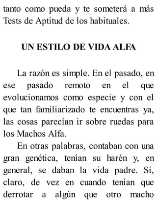 tanto como pueda y te someterá a más
Tests de Aptitud de los habituales.
UN ESTILO DE VIDA ALFA
La razón es simple. En el pasado, en
ese pasado remoto en el que
evolucionamos como especie y con el
que tan familiarizado te encuentras ya,
las cosas parecían ir sobre ruedas para
los Machos Alfa.
En otras palabras, contaban con una
gran genética, tenían su harén y, en
general, se daban la vida padre. Sí,
claro, de vez en cuando tenían que
derrotar a algún que otro macho
 