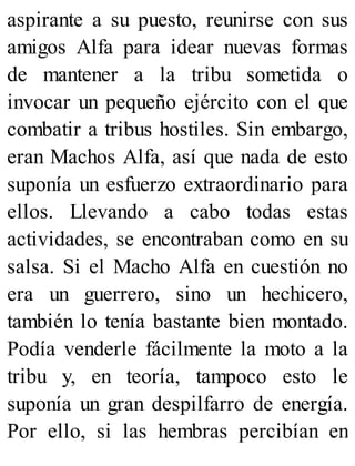 aspirante a su puesto, reunirse con sus
amigos Alfa para idear nuevas formas
de mantener a la tribu sometida o
invocar un pequeño ejército con el que
combatir a tribus hostiles. Sin embargo,
eran Machos Alfa, así que nada de esto
suponía un esfuerzo extraordinario para
ellos. Llevando a cabo todas estas
actividades, se encontraban como en su
salsa. Si el Macho Alfa en cuestión no
era un guerrero, sino un hechicero,
también lo tenía bastante bien montado.
Podía venderle fácilmente la moto a la
tribu y, en teoría, tampoco esto le
suponía un gran despilfarro de energía.
Por ello, si las hembras percibían en
 