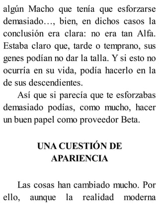 algún Macho que tenía que esforzarse
demasiado…, bien, en dichos casos la
conclusión era clara: no era tan Alfa.
Estaba claro que, tarde o temprano, sus
genes podían no dar la talla. Y si esto no
ocurría en su vida, podía hacerlo en la
de sus descendientes.
Así que si parecía que te esforzabas
demasiado podías, como mucho, hacer
un buen papel como proveedor Beta.
UNA CUESTIÓN DE
APARIENCIA
Las cosas han cambiado mucho. Por
ello, aunque la realidad moderna
 