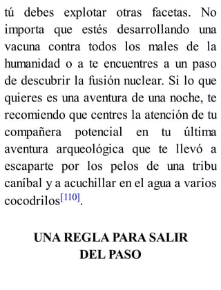 tú debes explotar otras facetas. No
importa que estés desarrollando una
vacuna contra todos los males de la
humanidad o a te encuentres a un paso
de descubrir la fusión nuclear. Si lo que
quieres es una aventura de una noche, te
recomiendo que centres la atención de tu
compañera potencial en tu última
aventura arqueológica que te llevó a
escaparte por los pelos de una tribu
caníbal y a acuchillar en el agua a varios
cocodrilos[110].
UNA REGLA PARA SALIR
DEL PASO
 