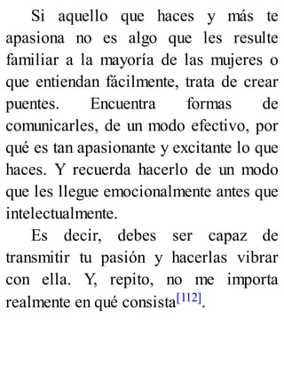Si aquello que haces y más te
apasiona no es algo que les resulte
familiar a la mayoría de las mujeres o
que entiendan fácilmente, trata de crear
puentes. Encuentra formas de
comunicarles, de un modo efectivo, por
qué es tan apasionante y excitante lo que
haces. Y recuerda hacerlo de un modo
que les llegue emocionalmente antes que
intelectualmente.
Es decir, debes ser capaz de
transmitir tu pasión y hacerlas vibrar
con ella. Y, repito, no me importa
realmente en qué consista[112].
 