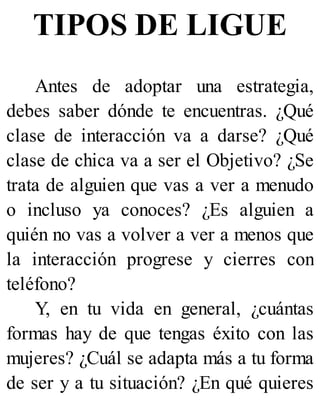 TIPOS DE LIGUE
Antes de adoptar una estrategia,
debes saber dónde te encuentras. ¿Qué
clase de interacción va a darse? ¿Qué
clase de chica va a ser el Objetivo? ¿Se
trata de alguien que vas a ver a menudo
o incluso ya conoces? ¿Es alguien a
quién no vas a volver a ver a menos que
la interacción progrese y cierres con
teléfono?
Y, en tu vida en general, ¿cuántas
formas hay de que tengas éxito con las
mujeres? ¿Cuál se adapta más a tu forma
de ser y a tu situación? ¿En qué quieres
 