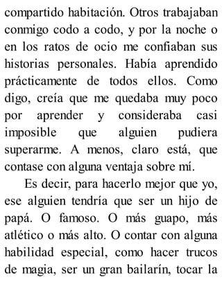 compartido habitación. Otros trabajaban
conmigo codo a codo, y por la noche o
en los ratos de ocio me confiaban sus
historias personales. Había aprendido
prácticamente de todos ellos. Como
digo, creía que me quedaba muy poco
por aprender y consideraba casi
imposible que alguien pudiera
superarme. A menos, claro está, que
contase con alguna ventaja sobre mí.
Es decir, para hacerlo mejor que yo,
ese alguien tendría que ser un hijo de
papá. O famoso. O más guapo, más
atlético o más alto. O contar con alguna
habilidad especial, como hacer trucos
de magia, ser un gran bailarín, tocar la
 