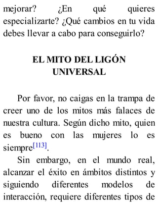 mejorar? ¿En qué quieres
especializarte? ¿Qué cambios en tu vida
debes llevar a cabo para conseguirlo?
EL MITO DEL LIGÓN
UNIVERSAL
Por favor, no caigas en la trampa de
creer uno de los mitos más falaces de
nuestra cultura. Según dicho mito, quien
es bueno con las mujeres lo es
siempre[113].
Sin embargo, en el mundo real,
alcanzar el éxito en ámbitos distintos y
siguiendo diferentes modelos de
interacción, requiere diferentes tipos de
 