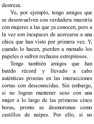 destreza.
Yo, por ejemplo, tengo amigos que
se desenvuelven con verdadera maestría
con mujeres a las que ya conocen, pero a
la vez son incapaces de acercarse a una
chica que han visto por primera vez. Y,
cuando lo hacen, pierden a menudo los
papeles o sufren rechazos estrepitosos.
Tengo también amigos que han
batido récord y llevado a cabo
auténticas proezas en las interacciones
cortas con desconocidas. Sin embargo,
si no logran mantener sexo con una
mujer a lo largo de las primeras cinco
horas, pronto se desmoronan como
castillos de naipes. Por ello, si no
 
