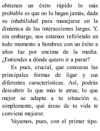 obtienen un éxito rápido lo más
probable es que no lo hagan jamás, dada
su inhabilidad para manejarse en la
dinámica de las interacciones largas. Y,
sin embargo, nos estamos refiriendo en
todo momento a hombres con un éxito a
años luz por encima de la media.
¿Entiendes a dónde quiero ir a parar?
Es pues, crucial, que conozcas las
principales formas de ligar y sus
diferentes características. Así, podrás
descubrir lo que más te atrae, lo que
mejor se adapta a tu situación o,
simplemente, qué áreas de tu vida te
conviene mejorar.
Vayamos, pues, con el primer tipo.
 