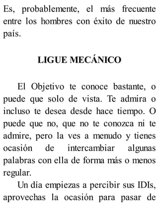 Es, probablemente, el más frecuente
entre los hombres con éxito de nuestro
país.
LIGUE MECÁNICO
El Objetivo te conoce bastante, o
puede que solo de vista. Te admira o
incluso te desea desde hace tiempo. O
puede que no, que no te conozca ni te
admire, pero la ves a menudo y tienes
ocasión de intercambiar algunas
palabras con ella de forma más o menos
regular.
Un día empiezas a percibir sus IDIs,
aprovechas la ocasión para pasar de
 