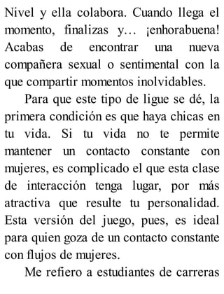 Nivel y ella colabora. Cuando llega el
momento, finalizas y… ¡enhorabuena!
Acabas de encontrar una nueva
compañera sexual o sentimental con la
que compartir momentos inolvidables.
Para que este tipo de ligue se dé, la
primera condición es que haya chicas en
tu vida. Si tu vida no te permite
mantener un contacto constante con
mujeres, es complicado el que esta clase
de interacción tenga lugar, por más
atractiva que resulte tu personalidad.
Esta versión del juego, pues, es ideal
para quien goza de un contacto constante
con flujos de mujeres.
Me refiero a estudiantes de carreras
 