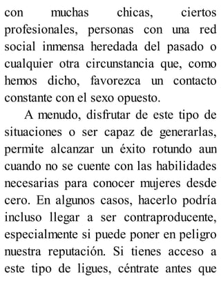 con muchas chicas, ciertos
profesionales, personas con una red
social inmensa heredada del pasado o
cualquier otra circunstancia que, como
hemos dicho, favorezca un contacto
constante con el sexo opuesto.
A menudo, disfrutar de este tipo de
situaciones o ser capaz de generarlas,
permite alcanzar un éxito rotundo aun
cuando no se cuente con las habilidades
necesarias para conocer mujeres desde
cero. En algunos casos, hacerlo podría
incluso llegar a ser contraproducente,
especialmente si puede poner en peligro
nuestra reputación. Si tienes acceso a
este tipo de ligues, céntrate antes que
 