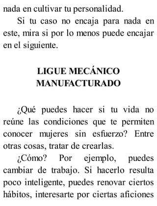 nada en cultivar tu personalidad.
Si tu caso no encaja para nada en
este, mira si por lo menos puede encajar
en el siguiente.
LIGUE MECÁNICO
MANUFACTURADO
¿Qué puedes hacer si tu vida no
reúne las condiciones que te permiten
conocer mujeres sin esfuerzo? Entre
otras cosas, tratar de crearlas.
¿Cómo? Por ejemplo, puedes
cambiar de trabajo. Si hacerlo resulta
poco inteligente, puedes renovar ciertos
hábitos, interesarte por ciertas aficiones
 