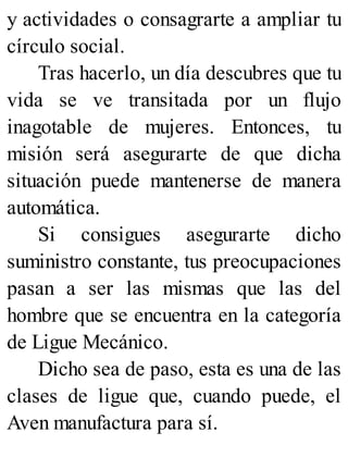 y actividades o consagrarte a ampliar tu
círculo social.
Tras hacerlo, un día descubres que tu
vida se ve transitada por un flujo
inagotable de mujeres. Entonces, tu
misión será asegurarte de que dicha
situación puede mantenerse de manera
automática.
Si consigues asegurarte dicho
suministro constante, tus preocupaciones
pasan a ser las mismas que las del
hombre que se encuentra en la categoría
de Ligue Mecánico.
Dicho sea de paso, esta es una de las
clases de ligue que, cuando puede, el
Aven manufactura para sí.
 