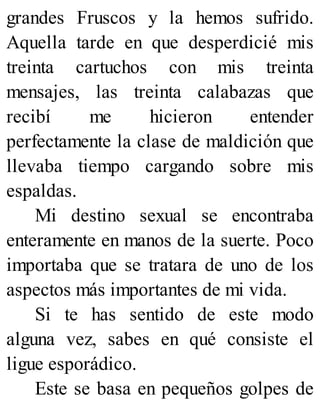 grandes Fruscos y la hemos sufrido.
Aquella tarde en que desperdicié mis
treinta cartuchos con mis treinta
mensajes, las treinta calabazas que
recibí me hicieron entender
perfectamente la clase de maldición que
llevaba tiempo cargando sobre mis
espaldas.
Mi destino sexual se encontraba
enteramente en manos de la suerte. Poco
importaba que se tratara de uno de los
aspectos más importantes de mi vida.
Si te has sentido de este modo
alguna vez, sabes en qué consiste el
ligue esporádico.
Este se basa en pequeños golpes de
 