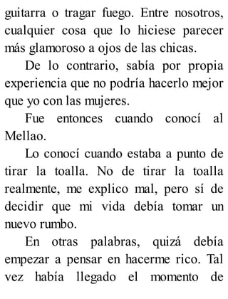 guitarra o tragar fuego. Entre nosotros,
cualquier cosa que lo hiciese parecer
más glamoroso a ojos de las chicas.
De lo contrario, sabía por propia
experiencia que no podría hacerlo mejor
que yo con las mujeres.
Fue entonces cuando conocí al
Mellao.
Lo conocí cuando estaba a punto de
tirar la toalla. No de tirar la toalla
realmente, me explico mal, pero sí de
decidir que mi vida debía tomar un
nuevo rumbo.
En otras palabras, quizá debía
empezar a pensar en hacerme rico. Tal
vez había llegado el momento de
 