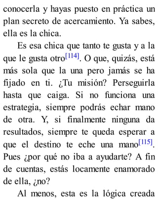 conocerla y hayas puesto en práctica un
plan secreto de acercamiento. Ya sabes,
ella es la chica.
Es esa chica que tanto te gusta y a la
que le gusta otro[114]. O que, quizás, está
más sola que la una pero jamás se ha
fijado en ti. ¿Tu misión? Perseguirla
hasta que caiga. Si no funciona una
estrategia, siempre podrás echar mano
de otra. Y, si finalmente ninguna da
resultados, siempre te queda esperar a
que el destino te eche una mano[115].
Pues ¿por qué no iba a ayudarte? A fin
de cuentas, estás locamente enamorado
de ella, ¿no?
Al menos, esta es la lógica creada
 