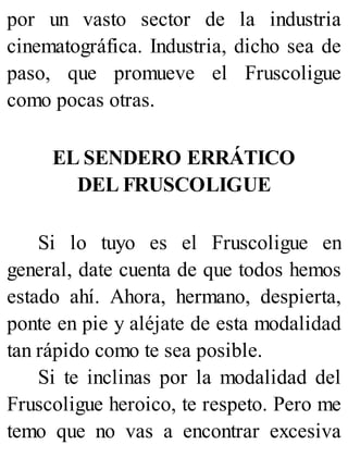por un vasto sector de la industria
cinematográfica. Industria, dicho sea de
paso, que promueve el Fruscoligue
como pocas otras.
EL SENDERO ERRÁTICO
DEL FRUSCOLIGUE
Si lo tuyo es el Fruscoligue en
general, date cuenta de que todos hemos
estado ahí. Ahora, hermano, despierta,
ponte en pie y aléjate de esta modalidad
tan rápido como te sea posible.
Si te inclinas por la modalidad del
Fruscoligue heroico, te respeto. Pero me
temo que no vas a encontrar excesiva
 
