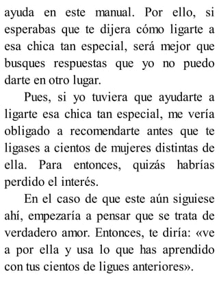 ayuda en este manual. Por ello, si
esperabas que te dijera cómo ligarte a
esa chica tan especial, será mejor que
busques respuestas que yo no puedo
darte en otro lugar.
Pues, si yo tuviera que ayudarte a
ligarte esa chica tan especial, me vería
obligado a recomendarte antes que te
ligases a cientos de mujeres distintas de
ella. Para entonces, quizás habrías
perdido el interés.
En el caso de que este aún siguiese
ahí, empezaría a pensar que se trata de
verdadero amor. Entonces, te diría: «ve
a por ella y usa lo que has aprendido
con tus cientos de ligues anteriores».
 