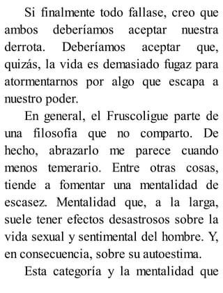 Si finalmente todo fallase, creo que
ambos deberíamos aceptar nuestra
derrota. Deberíamos aceptar que,
quizás, la vida es demasiado fugaz para
atormentarnos por algo que escapa a
nuestro poder.
En general, el Fruscoligue parte de
una filosofía que no comparto. De
hecho, abrazarlo me parece cuando
menos temerario. Entre otras cosas,
tiende a fomentar una mentalidad de
escasez. Mentalidad que, a la larga,
suele tener efectos desastrosos sobre la
vida sexual y sentimental del hombre. Y,
en consecuencia, sobre su autoestima.
Esta categoría y la mentalidad que
 