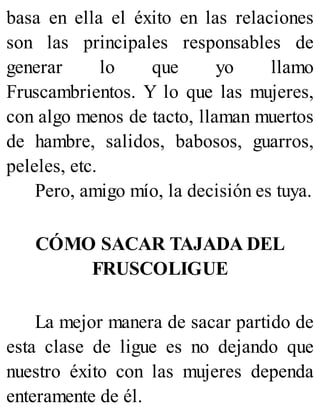 basa en ella el éxito en las relaciones
son las principales responsables de
generar lo que yo llamo
Fruscambrientos. Y lo que las mujeres,
con algo menos de tacto, llaman muertos
de hambre, salidos, babosos, guarros,
peleles, etc.
Pero, amigo mío, la decisión es tuya.
CÓMO SACAR TAJADA DEL
FRUSCOLIGUE
La mejor manera de sacar partido de
esta clase de ligue es no dejando que
nuestro éxito con las mujeres dependa
enteramente de él.
 