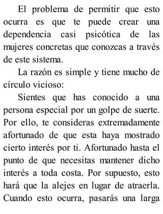 El problema de permitir que esto
ocurra es que te puede crear una
dependencia casi psicótica de las
mujeres concretas que conozcas a través
de este sistema.
La razón es simple y tiene mucho de
círculo vicioso:
Sientes que has conocido a una
persona especial por un golpe de suerte.
Por ello, te consideras extremadamente
afortunado de que esta haya mostrado
cierto interés por ti. Afortunado hasta el
punto de que necesitas mantener dicho
interés a toda costa. Por supuesto, esto
hará que la alejes en lugar de atraerla.
Cuando esto ocurra, pasarás una larga
 