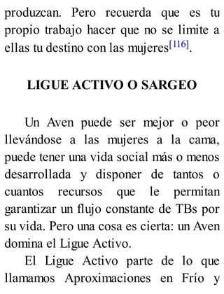 produzcan. Pero recuerda que es tu
propio trabajo hacer que no se limite a
ellas tu destino con las mujeres[116].
LIGUE ACTIVO O SARGEO
Un Aven puede ser mejor o peor
llevándose a las mujeres a la cama,
puede tener una vida social más o menos
desarrollada y disponer de tantos o
cuantos recursos que le permitan
garantizar un flujo constante de TBs por
su vida. Pero una cosa es cierta: un Aven
domina el Ligue Activo.
El Ligue Activo parte de lo que
llamamos Aproximaciones en Frío y
 