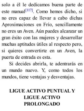 solo a él le dedicamos buena parte de
este manual[117]. Como hemos dicho, si
no eres capaz de llevar a cabo dichas
Aproximaciones en Frío, sencillamente
no eres un Aven. Aún puedes alcanzar un
gran éxito con las mujeres y desarrollar
muchas aptitudes útiles al respecto pero,
si quieres convertirte en un Aven, la
puerta de entrada es esta.
Si decides abrirla, te adentrarás en
un mundo nuevo. Y, como todos los
mundos, tiene ventajas y desventajas.
LIGUE ACTIVO PUNTUAL Y
LIGUE ACTIVO
PROLONGADO
 