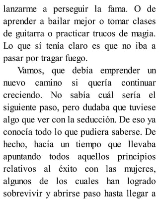 lanzarme a perseguir la fama. O de
aprender a bailar mejor o tomar clases
de guitarra o practicar trucos de magia.
Lo que sí tenía claro es que no iba a
pasar por tragar fuego.
Vamos, que debía emprender un
nuevo camino si quería continuar
creciendo. No sabía cuál sería el
siguiente paso, pero dudaba que tuviese
algo que ver con la seducción. De eso ya
conocía todo lo que pudiera saberse. De
hecho, hacía un tiempo que llevaba
apuntando todos aquellos principios
relativos al éxito con las mujeres,
algunos de los cuales han logrado
sobrevivir y abrirse paso hasta llegar a
 