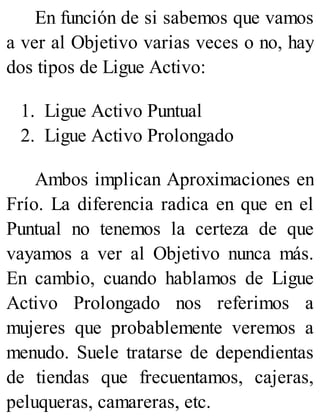 En función de si sabemos que vamos
a ver al Objetivo varias veces o no, hay
dos tipos de Ligue Activo:
1. Ligue Activo Puntual
2. Ligue Activo Prolongado
Ambos implican Aproximaciones en
Frío. La diferencia radica en que en el
Puntual no tenemos la certeza de que
vayamos a ver al Objetivo nunca más.
En cambio, cuando hablamos de Ligue
Activo Prolongado nos referimos a
mujeres que probablemente veremos a
menudo. Suele tratarse de dependientas
de tiendas que frecuentamos, cajeras,
peluqueras, camareras, etc.
 